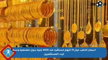 أسعار الذهب عيار 21 اليوم مستقرة عند 4630 جنيه بدون مصنعية وسط تردد المستثمرين